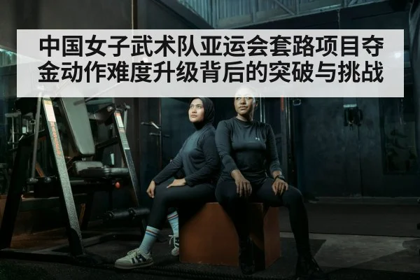 中国女子武术队亚运会套路项目夺金动作难度升级背后的突破与挑战 - Yabo Sports