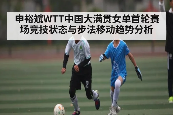 申裕斌WTT中国大满贯女单首轮赛场竞技状态与步法移动趋势分析