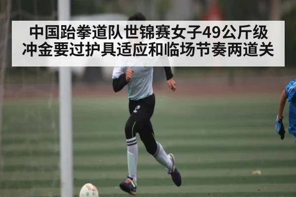 中国跆拳道队世锦赛女子49公斤级冲金要过护具适应和临场节奏两道关