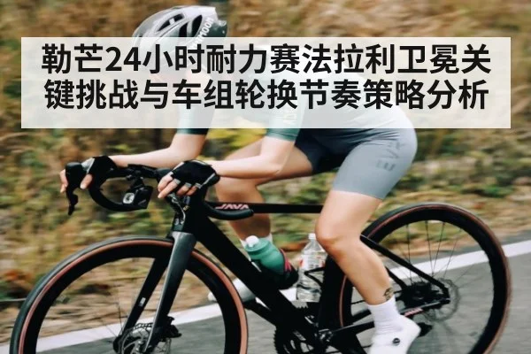 勒芒24小时耐力赛法拉利卫冕关键挑战与车组轮换节奏策略分析